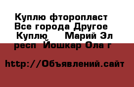 Куплю фторопласт - Все города Другое » Куплю   . Марий Эл респ.,Йошкар-Ола г.